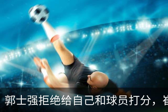 郭士强拒绝给自己和球员打分，崔永熙直面输球问题，胡金秋发声戳心